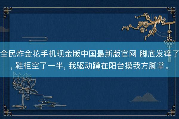 全民炸金花手机现金版中国最新版官网 脚底发痒了, 鞋柜空了一半, 我驱动蹲在阳台摸我方脚掌。