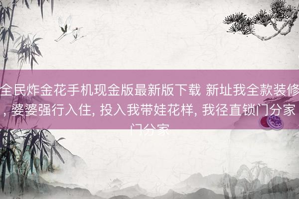 全民炸金花手机现金版最新版下载 新址我全款装修, 婆婆强行入住, 投入我带娃花样, 我径直锁门分家