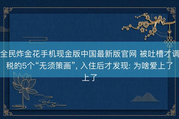 全民炸金花手机现金版中国最新版官网 被吐槽才调税的5个“无须策画”， 入住后才发现: 为啥爱上了
