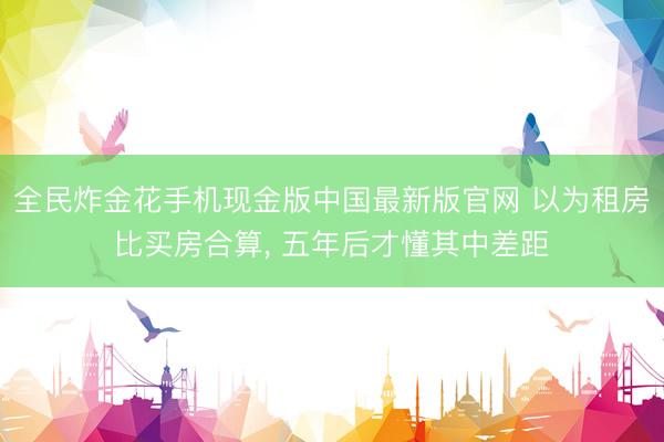全民炸金花手机现金版中国最新版官网 以为租房比买房合算, 五年后才懂其中差距