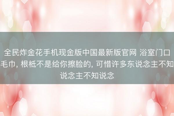 全民炸金花手机现金版中国最新版官网 浴室门口那条毛巾， 根柢不是给你擦脸的， 可惜许多东说念主不知说念