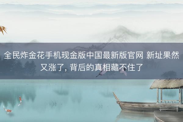全民炸金花手机现金版中国最新版官网 新址果然又涨了， 背后的真相藏不住了