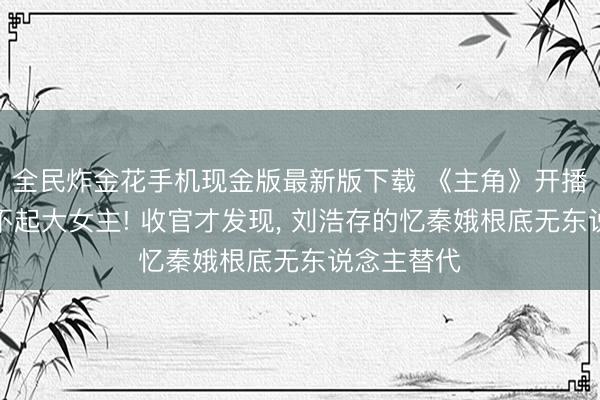 全民炸金花手机现金版最新版下载 《主角》开播被群嘲撑不起大女主! 收官才发现, 刘浩存的忆秦娥根底无东说念主替代