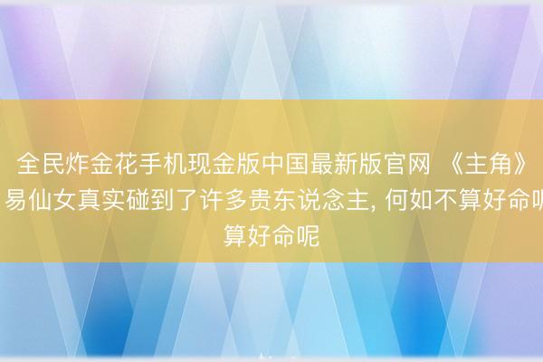 全民炸金花手机现金版中国最新版官网 《主角》: 易仙女真实碰到了许多贵东说念主, 何如不算好命呢