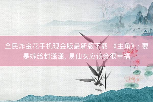 全民炸金花手机现金版最新版下载 《主角》: 要是嫁给封潇潇, 易仙女应该会很幸福
