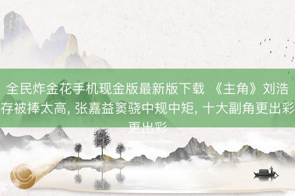 全民炸金花手机现金版最新版下载 《主角》刘浩存被捧太高， 张嘉益窦骁中规中矩， 十大副角更出彩