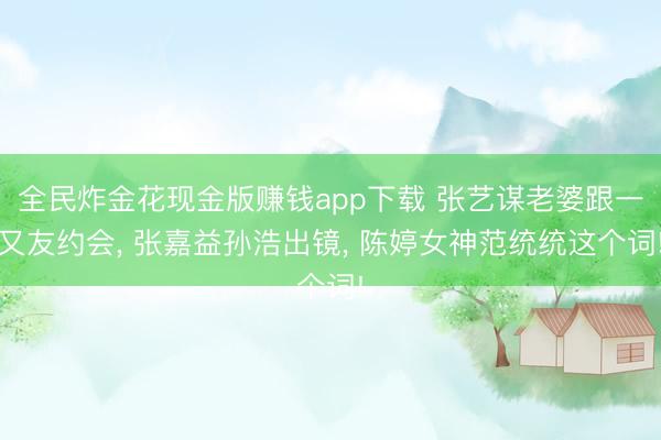 全民炸金花现金版赚钱app下载 张艺谋老婆跟一又友约会， 张嘉益孙浩出镜， 陈婷女神范统统这个词!