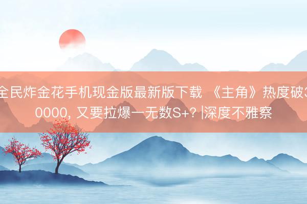 全民炸金花手机现金版最新版下载 《主角》热度破30000， 又要拉爆一无数S+? |深度不雅察