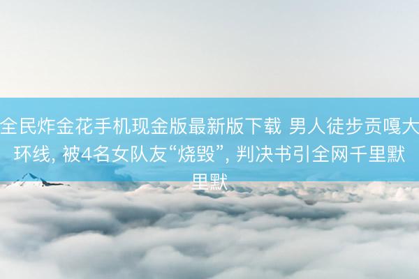 全民炸金花手机现金版最新版下载 男人徒步贡嘎大环线， 被4名女队友“烧毁”， 判决书引全网千里默