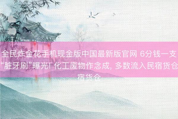 全民炸金花手机现金版中国最新版官网 6分钱一支“脏牙刷”曝光! 化工废物作念成， 多数流入民宿货仓
