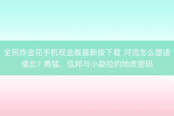 全民炸金花手机现金版最新版下载 河流怎么塑造缅北? 勇猛、佤邦与小勐拉的地皮密码