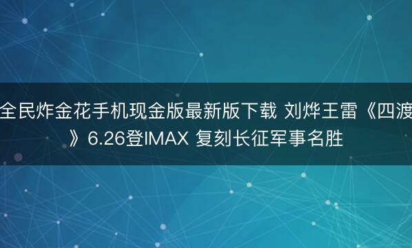 全民炸金花手机现金版最新版下载 刘烨王雷《四渡》6.26登IMAX 复刻长征军事名胜