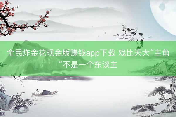 全民炸金花现金版赚钱app下载 戏比天大“主角”不是一个东谈主