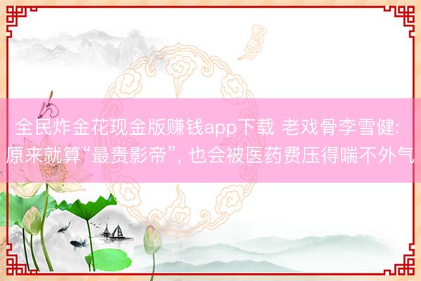 全民炸金花现金版赚钱app下载 老戏骨李雪健: 原来就算“最贵影帝”， 也会被医药费压得喘不外气
