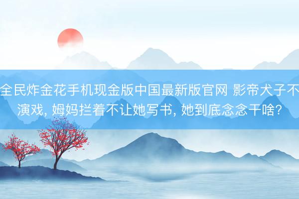 全民炸金花手机现金版中国最新版官网 影帝犬子不演戏， 姆妈拦着不让她写书， 她到底念念干啥?