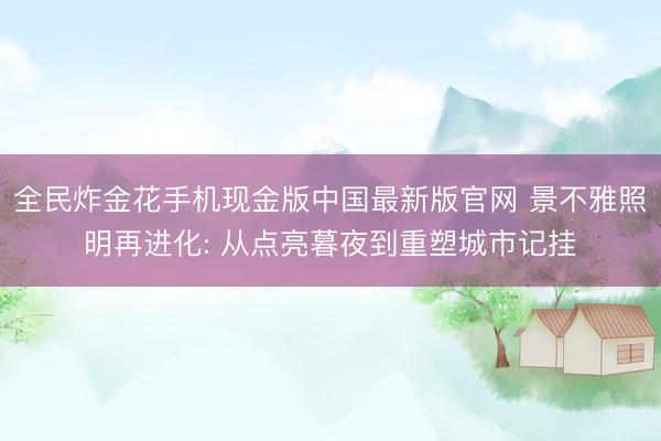 全民炸金花手机现金版中国最新版官网 景不雅照明再进化: 从点亮暮夜到重塑城市记挂