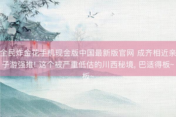 全民炸金花手机现金版中国最新版官网 成齐相近亲子游强推! 这个被严重低估的川西秘境， 巴适得板~