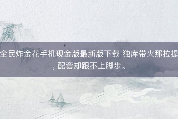 全民炸金花手机现金版最新版下载 独库带火那拉提， 配套却跟不上脚步。