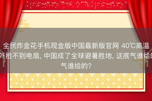 全民炸金花手机现金版中国最新版官网 40℃高温老外抢不到电扇, 中国成了全球避暑胜地, 这底气谁给的?