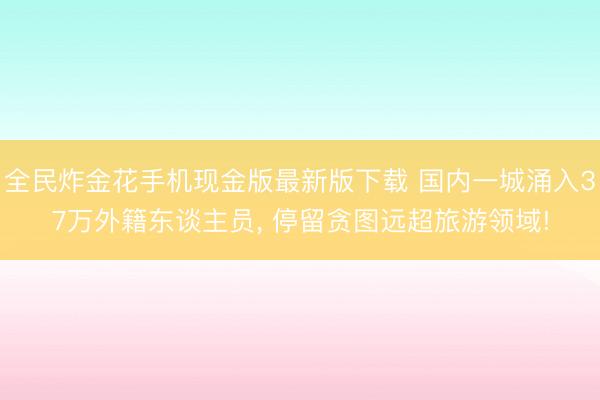 全民炸金花手机现金版最新版下载 国内一城涌入37万外籍东谈主员, 停留贪图远超旅游领域!