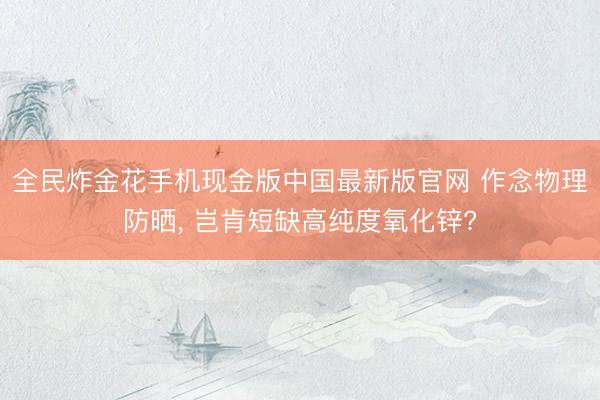 全民炸金花手机现金版中国最新版官网 作念物理防晒, 岂肯短缺高纯度氧化锌?