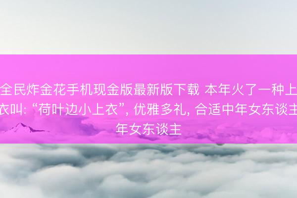 全民炸金花手机现金版最新版下载 本年火了一种上衣叫: “荷叶边小上衣”, 优雅多礼, 合适中年女东谈主