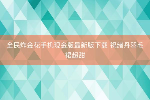 全民炸金花手机现金版最新版下载 祝绪丹羽毛裙超甜
