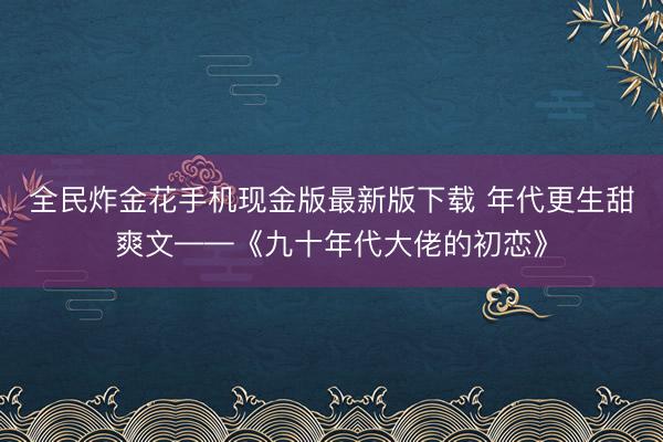 全民炸金花手机现金版最新版下载 年代更生甜爽文——《九十年代大佬的初恋》