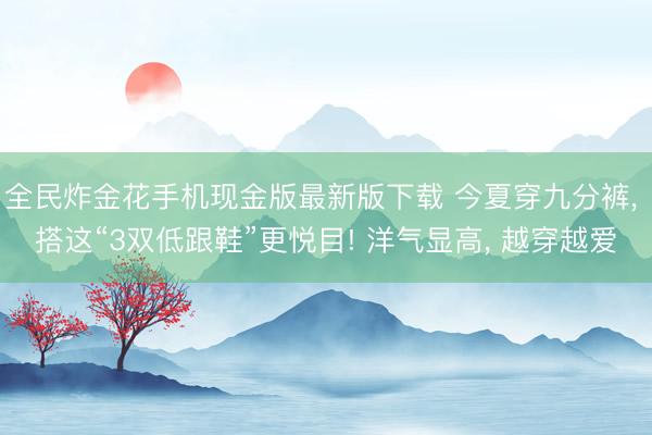 全民炸金花手机现金版最新版下载 今夏穿九分裤， 搭这“3双低跟鞋”更悦目! 洋气显高， 越穿越爱