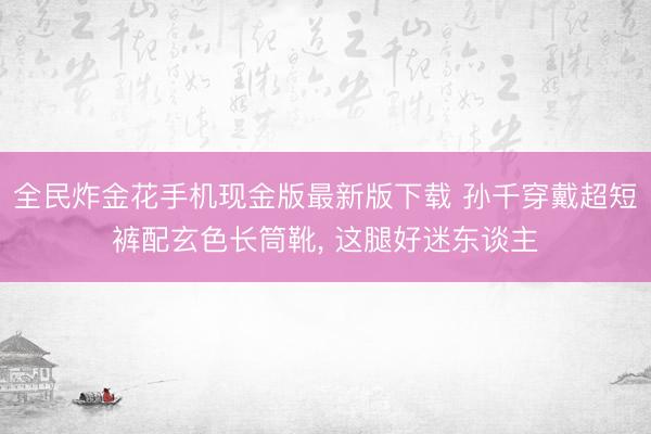 全民炸金花手机现金版最新版下载 孙千穿戴超短裤配玄色长筒靴，<a href=