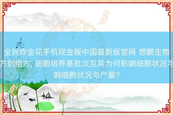 全民炸金花手机现金版中国最新版官网 想鹏生物: 从配方到组方， 细胞培养基批次互异为何影响细胞状况与产量?