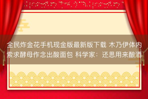 全民炸金花手机现金版最新版下载 木乃伊体内索求酵母作念出酸面包 科学家：还思用来酿酒