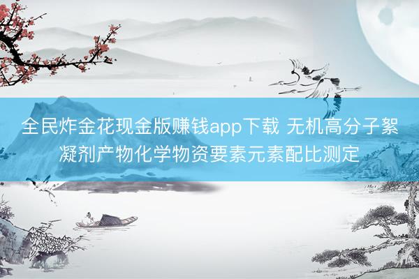 全民炸金花现金版赚钱app下载 无机高分子絮凝剂产物化学物资要素元素配比测定