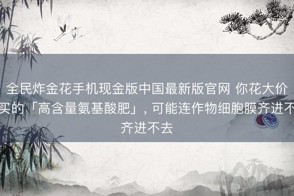 全民炸金花手机现金版中国最新版官网 你花大价格买的「高含量氨基酸肥」， 可能连作物细胞膜齐进不去