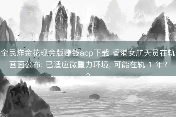 全民炸金花现金版赚钱app下载 香港女航天员在轨画面公布: 已适应微重力环境， 可能在轨 1 年?