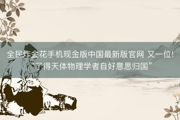 全民炸金花手机现金版中国最新版官网 又一位! “了得天体物理学者自好意思归国”