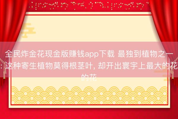全民炸金花现金版赚钱app下载 最独到植物之一: 这种寄生植物莫得根茎叶， 却开出寰宇上最大的花