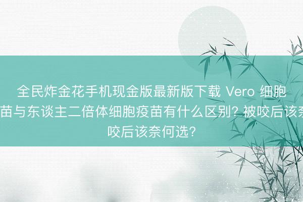 全民炸金花手机现金版最新版下载 Vero 细胞狂犬疫苗与东谈主二倍体细胞疫苗有什么区别? 被咬后该奈何选?