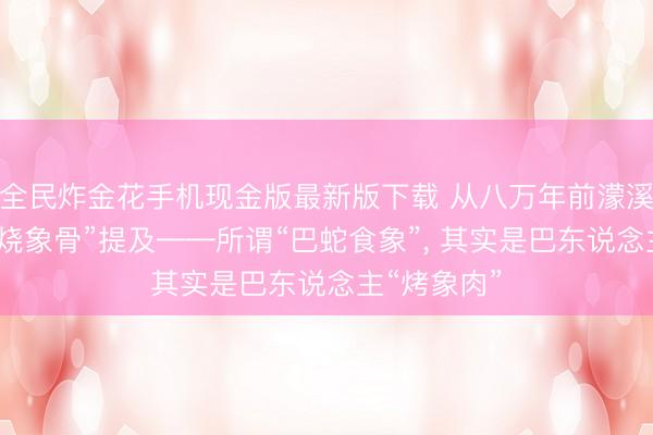 全民炸金花手机现金版最新版下载 从八万年前濛溪河名胜的“烧象骨”提及——所谓“巴蛇食象”， 其实是巴东说念主“烤象肉”
