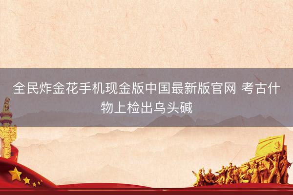 全民炸金花手机现金版中国最新版官网 考古什物上检出乌头碱