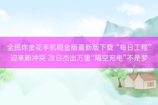 全民炸金花手机现金版最新版下载 “每日工程”迎来新冲突 改日杰出万里“隔空充电”不是梦