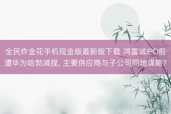 全民炸金花手机现金版最新版下载 鸿富诚IPO前遭华为哈勃减捏， 主要供应商与子公司同地谋略?