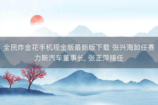 全民炸金花手机现金版最新版下载 张兴海卸任赛力斯汽车董事长， 张正萍接任
