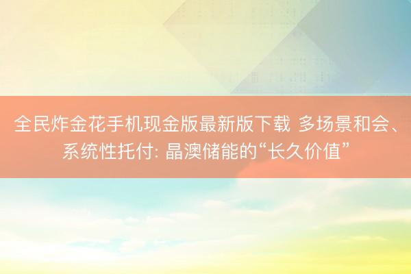 全民炸金花手机现金版最新版下载 多场景和会、系统性托付: 晶澳储能的“长久价值”