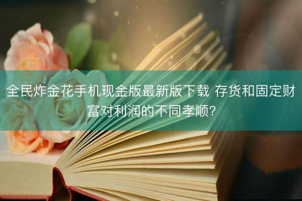 全民炸金花手机现金版最新版下载 存货和固定财富对利润的不同孝顺?