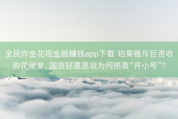 全民炸金花现金版赚钱app下载 珀莱雅斥巨资收购花阐发， 国货好意思妆为何热衷“开小号”?