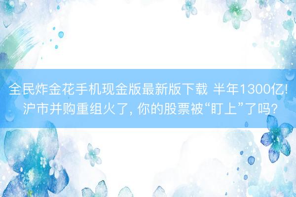 全民炸金花手机现金版最新版下载 半年1300亿! 沪市并购重组火了， 你的股票被“盯上”了吗?