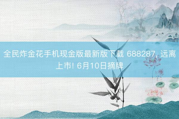 全民炸金花手机现金版最新版下载 688287, 远离上市! 6月10日摘牌