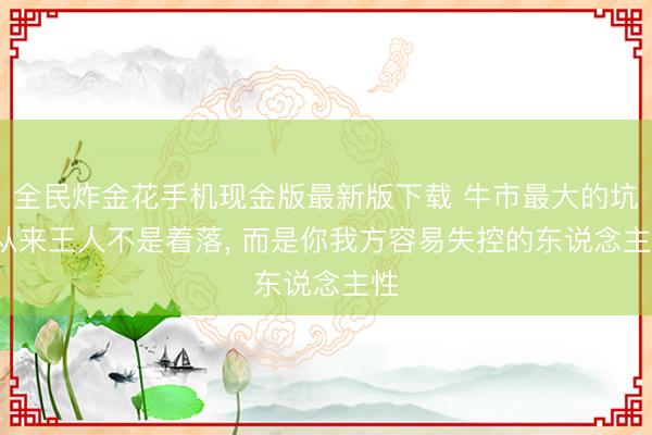 全民炸金花手机现金版最新版下载 牛市最大的坑， 从来王人不是着落， 而是你我方容易失控的东说念主性