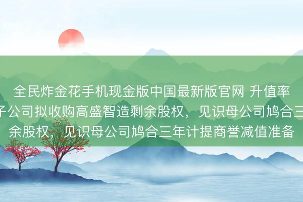 全民炸金花手机现金版中国最新版官网 升值率超255%！国发股份子公司拟收购高盛智造剩余股权，见识母公司鸠合三年计提商誉减值准备